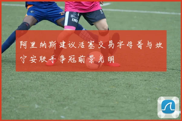 阿里纳斯建议活塞交易字母哥与坎宁安联手争冠前景光明