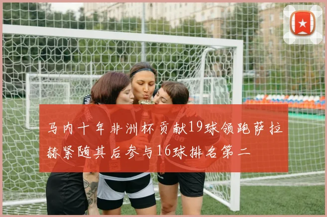 马内十年非洲杯贡献19球领跑萨拉赫紧随其后参与16球排名第二