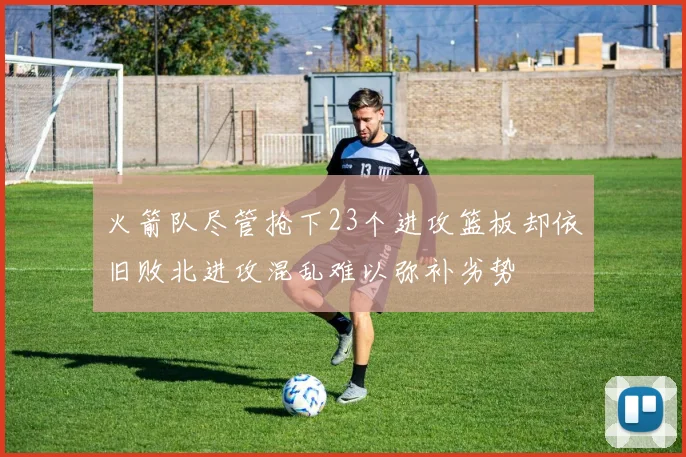 火箭队尽管抢下23个进攻篮板却依旧败北进攻混乱难以弥补劣势