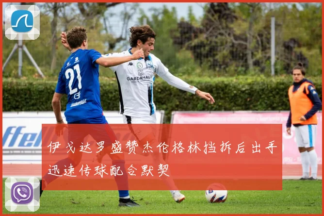 伊戈达罗盛赞杰伦格林挡拆后出手迅速传球配合默契