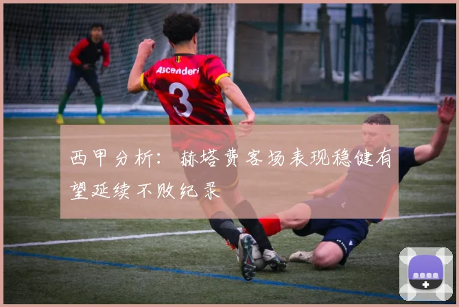 西甲分析：赫塔费客场表现稳健有望延续不败纪录