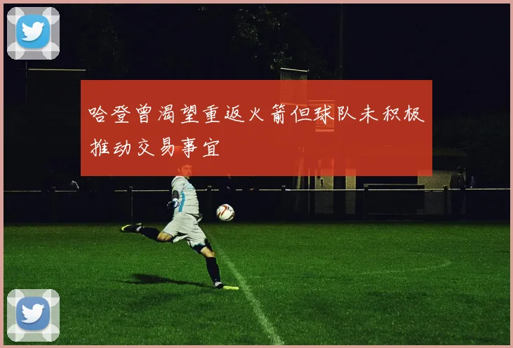 哈登曾渴望重返火箭但球队未积极推动交易事宜